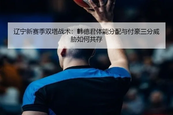 辽宁新赛季双塔战术：韩德君体能分配与付豪三分威胁如何共存