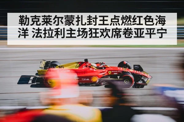 勒克莱尔蒙扎封王点燃红色海洋 法拉利主场狂欢席卷亚平宁