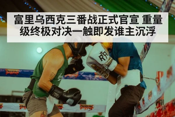 富里乌西克三番战正式官宣 重量级终极对决一触即发谁主沉浮