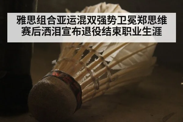 雅思组合亚运混双强势卫冕郑思维赛后洒泪宣布退役结束职业生涯